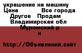 украшение на машину  › Цена ­ 2 000 - Все города Другое » Продам   . Владимирская обл.,Муромский р-н